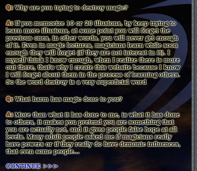 Q: Why are you trying to destroy magic?

A: If you memorize 10 or 20 illusions, by keep trying to
learn more illusions, at some point you will forget the
previous ones, in other words, you will never get enough
of it. Even in magic lectures, magicians learn while soon
enough they will forget (if they are not interest in it). I
myself think I know enough, when I realize there is more
out there, that's why I create this website because I know
I will forget about them in the process of learning others.
So the word destroy is a very superficial word

Q: What harm has magic done to you?

A: More than what it has done to me, is what it has done
to others, it makes you pretend you are something that
you are actually not, and it gives people false hope at all
levels. Many adult people asked me if magicians really
have powers or if they really do have demonic influences,
that even some people...